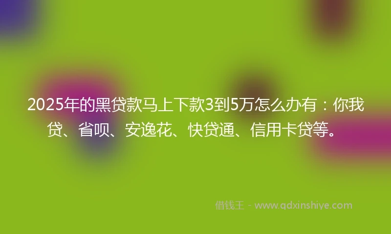 2025年的黑贷款马上下款3到5万怎么办有：你我贷、省呗、安逸花、快贷通、信用卡贷等。
