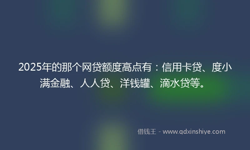 2025年的那个网贷额度高点有：信用卡贷、度小满金融、人人贷、洋钱罐、滴水贷等。