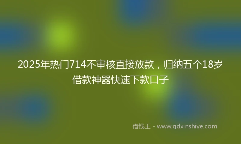 2025年热门714不审核直接放款，归纳五个18岁借款神器快速下款口子