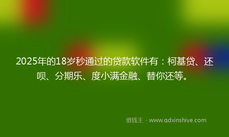 2025年的18岁秒通过的贷款软件有：柯基贷、还呗、分期乐、度小满金融、替你还等。