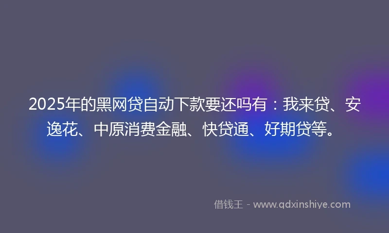2025年的黑网贷自动下款要还吗有：我来贷、安逸花、中原消费金融、快贷通、好期贷等。
