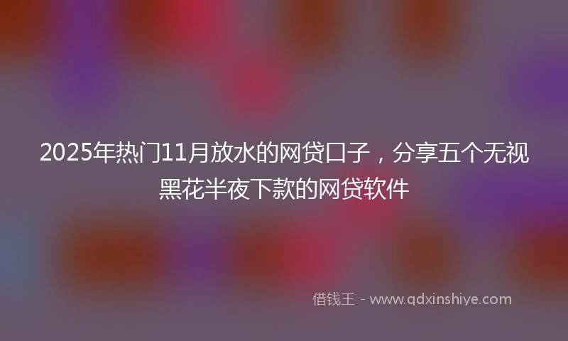 2025年热门11月放水的网贷口子，分享五个无视黑花半夜下款的网贷软件