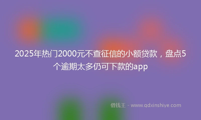 2025年热门2000元不查征信的小额贷款，盘点5个逾期太多仍可下款的app