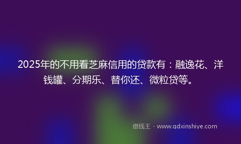 2025年的不用看芝麻信用的贷款有：融逸花、洋钱罐、分期乐、替你还、微粒贷等。