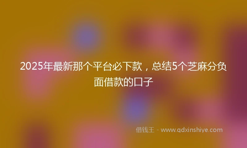 2025年最新那个平台必下款，总结5个芝麻分负面借款的口子