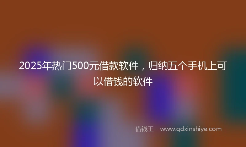 2025年热门500元借款软件，归纳五个手机上可以借钱的软件