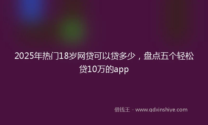 2025年热门18岁网贷可以贷多少，盘点五个轻松贷10万的app