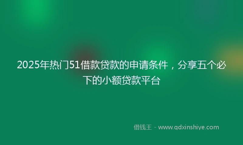2025年热门51借款贷款的申请条件，分享五个必下的小额贷款平台