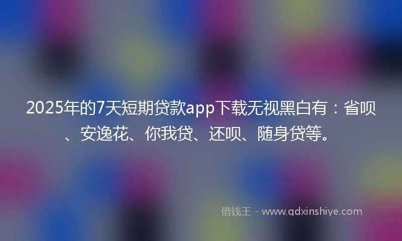 2025年的7天短期贷款app下载无视黑白有：省呗、安逸花、你我贷、还呗、随身贷等。