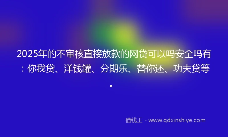 2025年的不审核直接放款的网贷可以吗安全吗有：你我贷、洋钱罐、分期乐、替你还、功夫贷等。