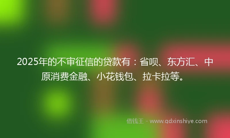 2025年的不审征信的贷款有：省呗、东方汇、中原消费金融、小花钱包、拉卡拉等。