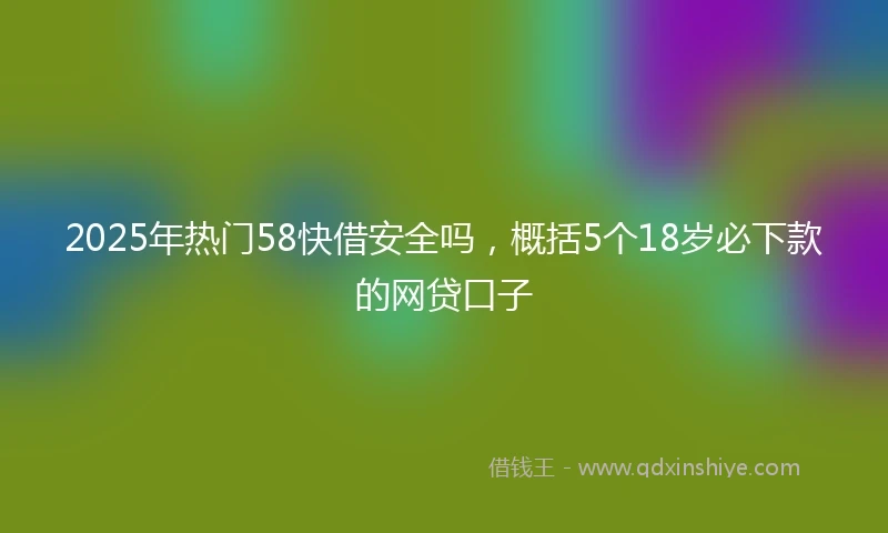 2025年热门58快借安全吗,概括5个18岁必下款的网贷口子