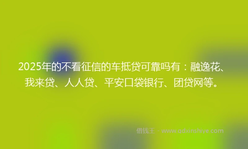 2025年的不看征信的车抵贷可靠吗有：融逸花、我来贷、人人贷、平安口袋银行、团贷网等。