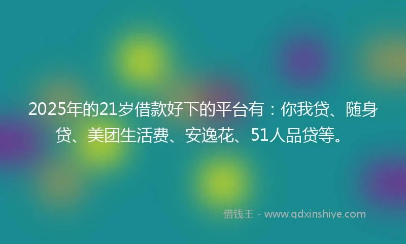 2025年的21岁借款好下的平台有：你我贷、随身贷、美团生活费、安逸花、51人品贷等。