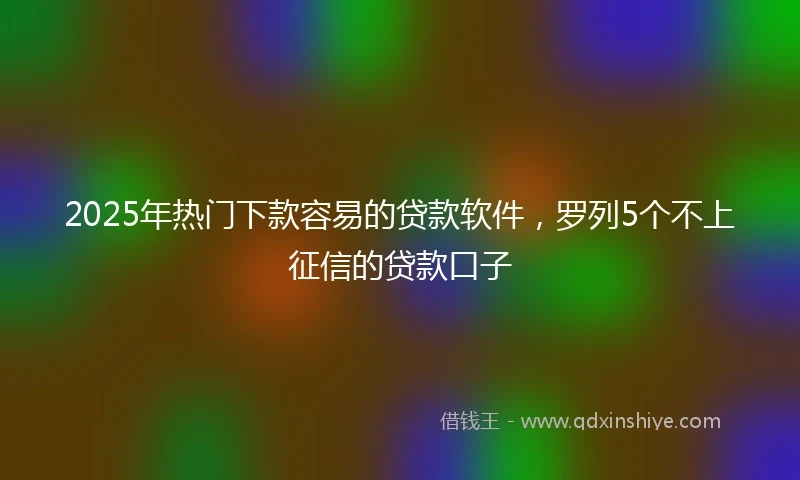 2025年热门下款容易的贷款软件，罗列5个不上征信的贷款口子