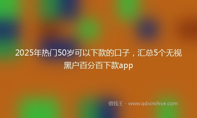 2025年热门50岁可以下款的口子，汇总5个无视黑户百分百下款app