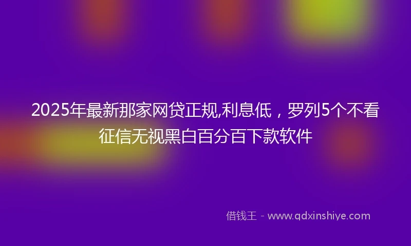 2025年最新那家网贷正规,利息低，罗列5个不看征信无视黑白百分百下款软件