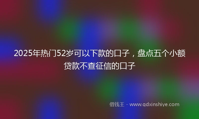2025年热门52岁可以下款的口子，盘点五个小额贷款不查征信的口子