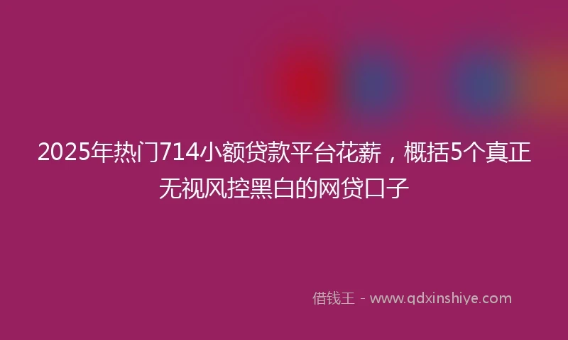 2025年热门714小额贷款平台花薪，概括5个真正无视风控黑白的网贷口子