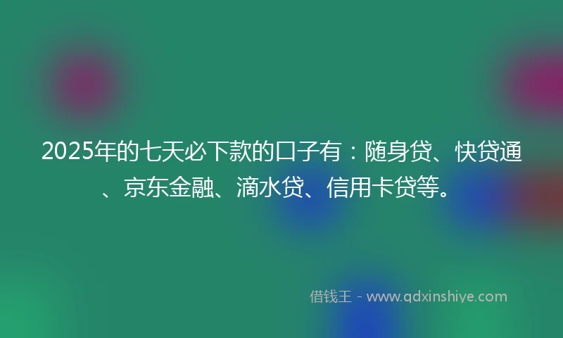 2025年的七天必下款的口子有：随身贷、快贷通、京东金融、滴水贷、信用卡贷等。