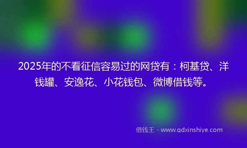 2025年的不看征信容易过的网贷有：柯基贷、洋钱罐、安逸花、小花钱包、微博借钱等。