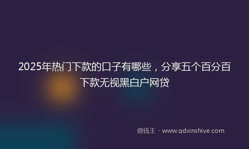 2025年热门下款的口子有哪些，分享五个百分百下款无视黑白户网贷