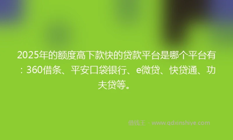 2025年的额度高下款快的贷款平台是哪个平台有：360借条、平安口袋银行、e微贷、快贷通、功夫贷等。