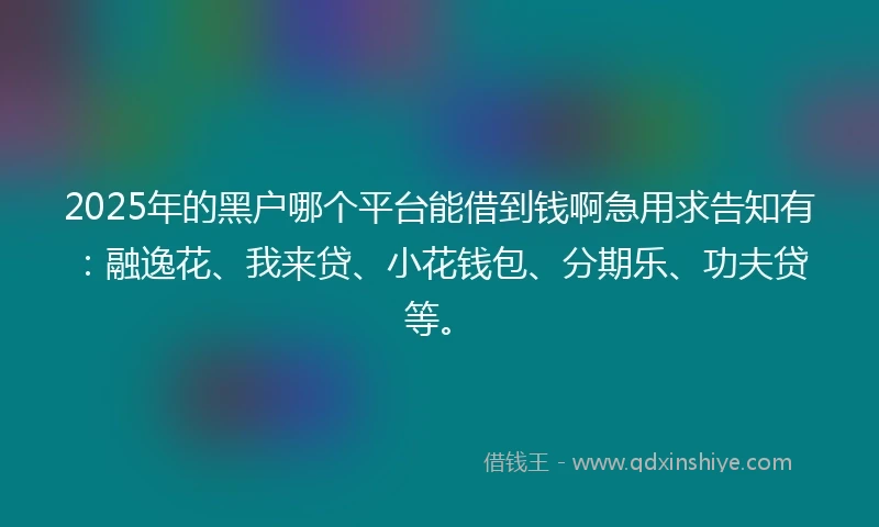 2025年的黑户哪个平台能借到钱啊急用求告知有：融逸花、我来贷、小花钱包、分期乐、功夫贷等。