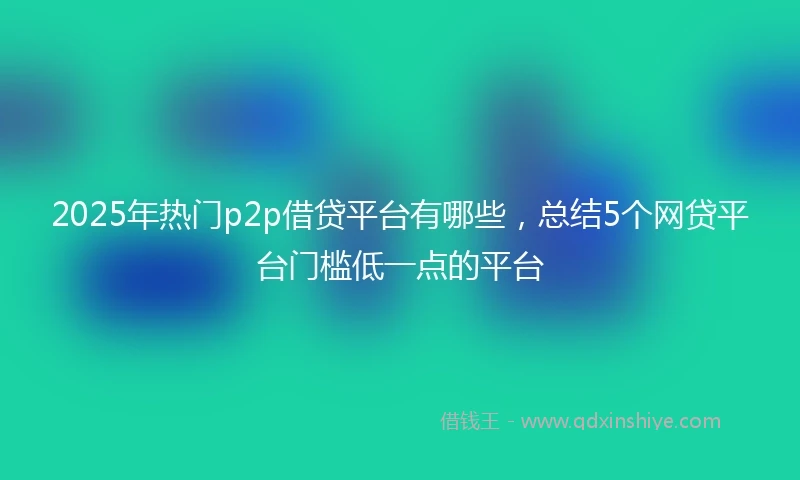2025年热门p2p借贷平台有哪些,总结5个网贷平台门槛低一点的平台