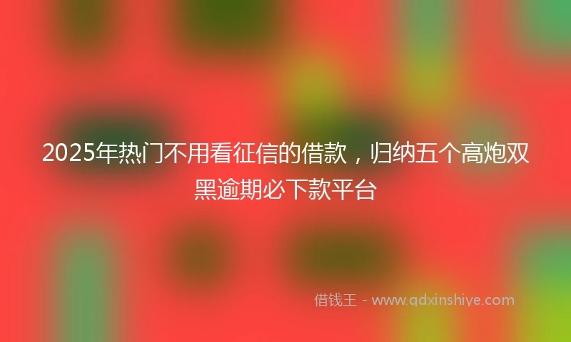 2025年热门不用看征信的借款，归纳五个高炮双黑逾期必下款平台