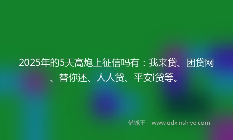 2025年的5天高炮上征信吗有：我来贷、团贷网、替你还、人人贷、平安i贷等。