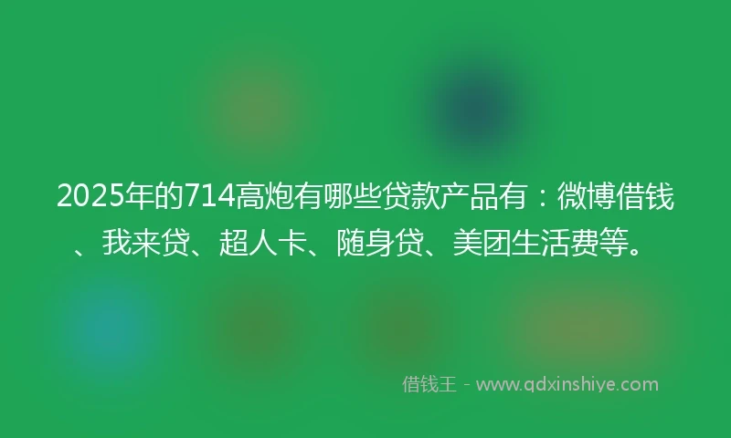 2025年的714高炮有哪些贷款产品有：微博借钱、我来贷、超人卡、随身贷、美团生活费等。