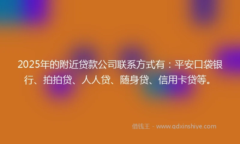 2025年的附近贷款公司联系方式有:平安口袋银行、拍拍贷、人人贷、随身贷、信用卡贷等。