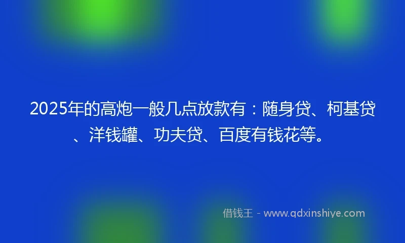 2025年的高炮一般几点放款有：随身贷、柯基贷、洋钱罐、功夫贷、百度有钱花等。
