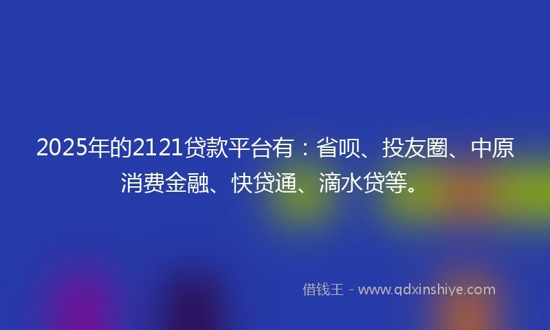 2025年的2121贷款平台有：省呗、投友圈、中原消费金融、快贷通、滴水贷等。