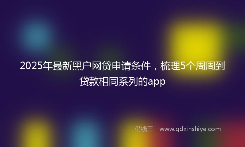 2025年最新黑户网贷申请条件，梳理5个周周到贷款相同系列的app