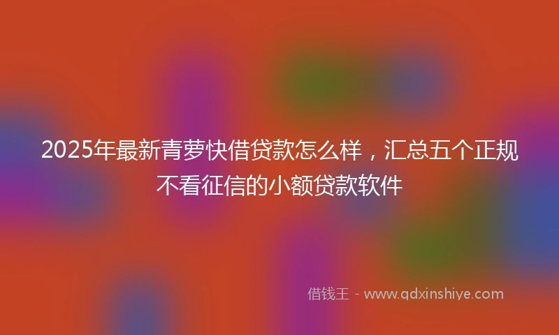 2025年最新青萝快借贷款怎么样，汇总五个正规不看征信的小额贷款软件