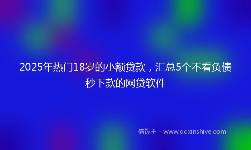 2025年热门18岁的小额贷款，汇总5个不看负债秒下款的网贷软件