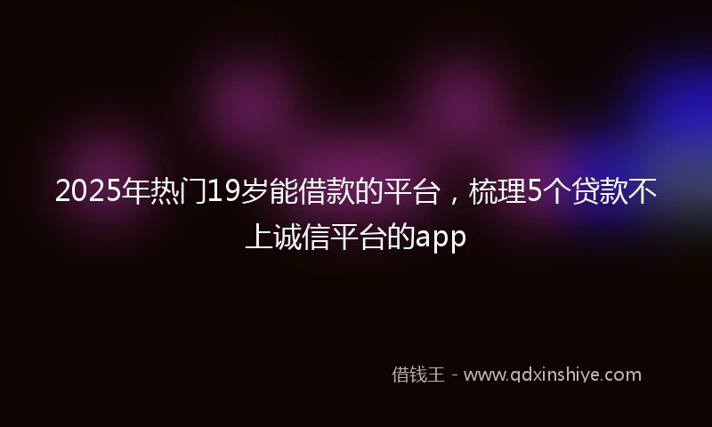2025年热门19岁能借款的平台，梳理5个贷款不上诚信平台的app