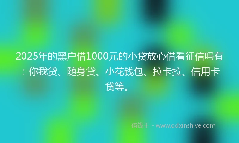 2025年的黑户借1000元的小贷放心借看征信吗有：你我贷、随身贷、小花钱包、拉卡拉、信用卡贷等。