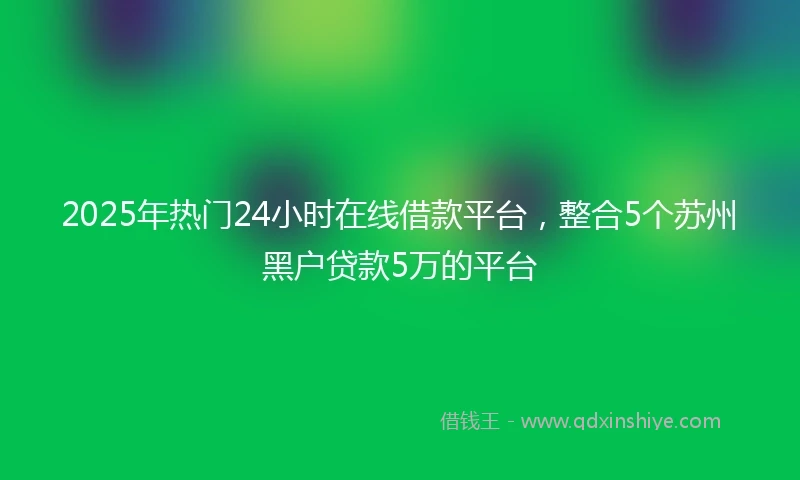 2025年热门24小时在线借款平台，整合5个苏州黑户贷款5万的平台