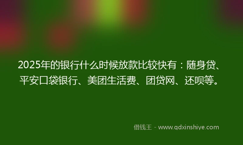 2025年的银行什么时候放款比较快有：随身贷、平安口袋银行、美团生活费、团贷网、还呗等。
