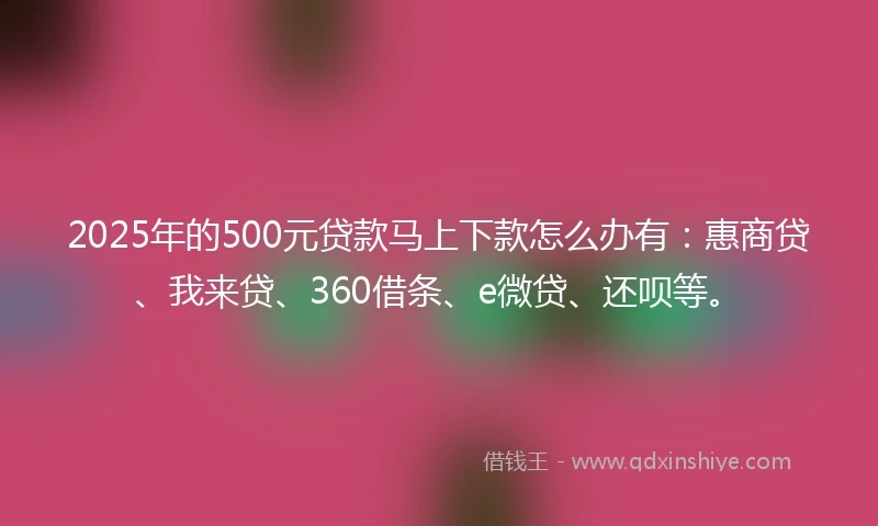 2025年的500元贷款马上下款怎么办有：惠商贷、我来贷、360借条、e微贷、还呗等。