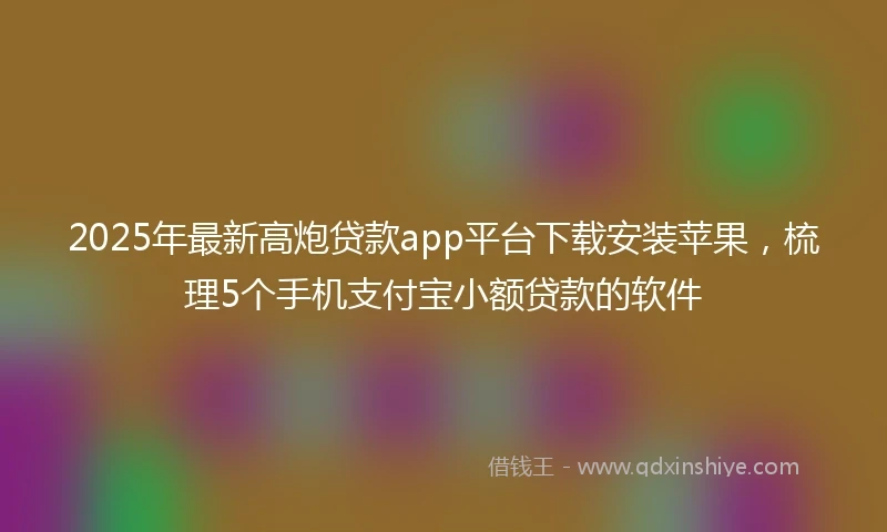 2025年最新高炮贷款app平台下载安装苹果，梳理5个手机支付宝小额贷款的软件