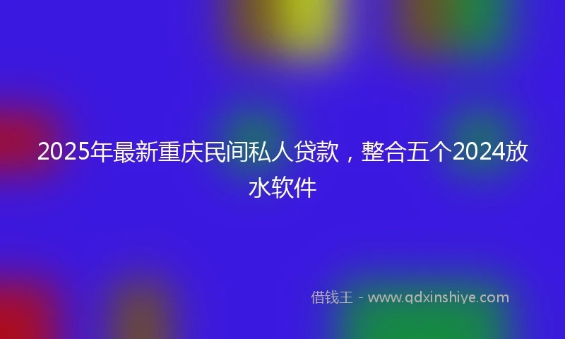 2025年最新重庆民间私人贷款，整合五个2024放水软件