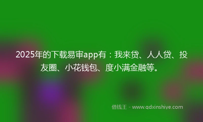2025年的下载易审app有：我来贷、人人贷、投友圈、小花钱包、度小满金融等。