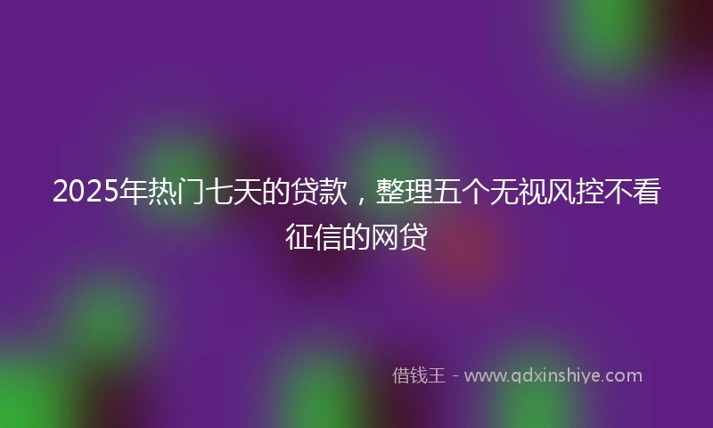 2025年热门七天的贷款，整理五个无视风控不看征信的网贷