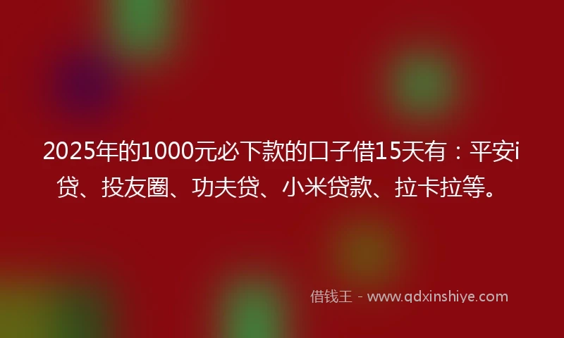 2025年的1000元必下款的口子借15天有：平安i贷、投友圈、功夫贷、小米贷款、拉卡拉等。