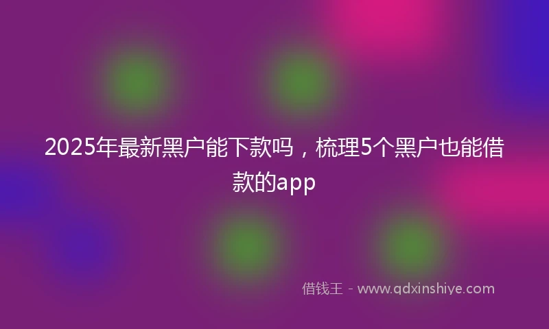 2025年最新黑户能下款吗，梳理5个黑户也能借款的app
