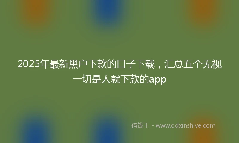 2025年最新黑户下款的口子下载，汇总五个无视一切是人就下款的app